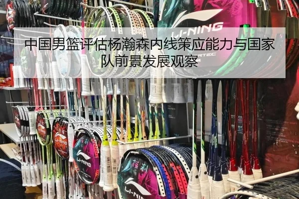 中国男篮评估杨瀚森内线策应能力与国家队前景发展观察
