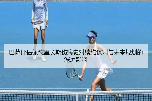 巴萨评估佩德里长期伤病史对续约谈判与未来规划的深远影响